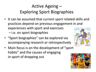 Active Ageing –
Exploring Sport Biographies
• It can be assumed that current sport related skills and
practices depend on previous engagement in and
experiences with sport and exercises
– i.e. on sport biographies
• ”Sport biographies” can be explored via
accompanying research or retrospectively
• Main focus is on the development of ”sport
habits” and the causes of engaging
in sport of dropping out
 