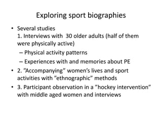 Exploring sport biographies
• Several studies
1. Interviews with 30 older adults (half of them
were physically active)
– Physical activity patterns
– Experiences with and memories about PE
• 2. ”Accompanying” women’s lives and sport
activities with ”ethnographic” methods
• 3. Participant observation in a ”hockey intervention”
with middle aged women and interviews
 