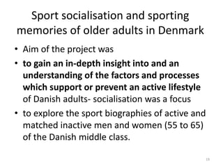 Sport socialisation and sporting
memories of older adults in Denmark
• Aim of the project was
• to gain an in-depth insight into and an
understanding of the factors and processes
which support or prevent an active lifestyle
of Danish adults- socialisation was a focus
• to explore the sport biographies of active and
matched inactive men and women (55 to 65)
of the Danish middle class.
19
 