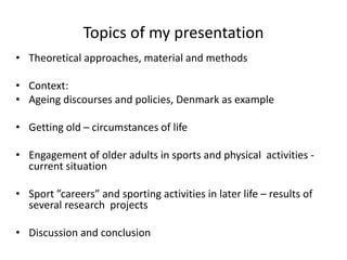 Topics of my presentation
• Theoretical approaches, material and methods
• Context:
• Ageing discourses and policies, Denmark as example
• Getting old – circumstances of life
• Engagement of older adults in sports and physical activities -
current situation
• Sport ”careers” and sporting activities in later life – results of
several research projects
• Discussion and conclusion
 