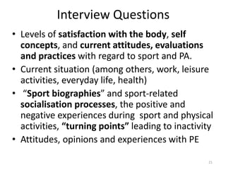 Interview Questions
• Levels of satisfaction with the body, self
concepts, and current attitudes, evaluations
and practices with regard to sport and PA.
• Current situation (among others, work, leisure
activities, everyday life, health)
• “Sport biographies” and sport-related
socialisation processes, the positive and
negative experiences during sport and physical
activities, “turning points” leading to inactivity
• Attitudes, opinions and experiences with PE
21
 