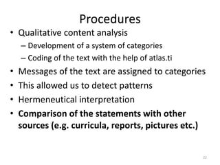 Procedures
• Qualitative content analysis
– Development of a system of categories
– Coding of the text with the help of atlas.ti
• Messages of the text are assigned to categories
• This allowed us to detect patterns
• Hermeneutical interpretation
• Comparison of the statements with other
sources (e.g. curricula, reports, pictures etc.)
22
 