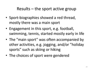 Results – the sport active group
• Sport-biographies showed a red thread,
mostly there was a main sport
• Engagement in this sport, e.g. football,
swimming, tennis, started mostly early in life
• The ”main sport” was often accompanied by
other activities, e.g. jogging, and/or ”holiday
sports” such as skiing or hiking
• The choices of sport were gendered
23
 
