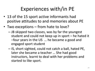 Experiences with/in PE
• 13 of the 15 sport active informants had
positive attitudes to and memories about PE
• Two exceptions – from hate to love?
– JB skipped two classes, was by far the youngest
student and could not keep up in sport – he hated it
–four years in the US … he became a good and
engaged sport student
– IS, short sighted, could not catch a ball, hated PE,
later she became a teacher … She had good
instructors, learnt to deal with her problems and
started to like sport.
24
 