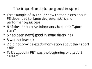 The importance to be good in sport
• The example of JB and IS show that opinions about
PE depended to large degree on skills and
performance/success
• 6 of the sport active informants had been ”sport
stars”
• 5 had been (very) good in some disciplines
• 3 were at least ok
• 2 did not provide exact information about their sport
skills
• To be „good in PE“ was the beginning of a „sport
career“
25
 