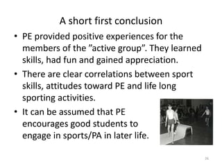 A short first conclusion
• PE provided positive experiences for the
members of the ”active group”. They learned
skills, had fun and gained appreciation.
• There are clear correlations between sport
skills, attitudes toward PE and life long
sporting activities.
• It can be assumed that PE
encourages good students to
engage in sports/PA in later life.
26
 
