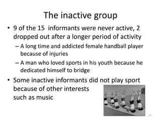 The inactive group
• 9 of the 15 informants were never active, 2
dropped out after a longer period of activity
– A long time and addicted female handball player
because of injuries
– A man who loved sports in his youth because he
dedicated himself to bridge
• Some inactive informants did not play sport
because of other interests
such as music
27
 