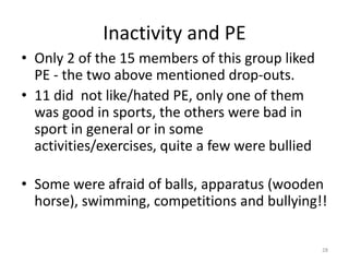 Inactivity and PE
• Only 2 of the 15 members of this group liked
PE - the two above mentioned drop-outs.
• 11 did not like/hated PE, only one of them
was good in sports, the others were bad in
sport in general or in some
activities/exercises, quite a few were bullied
• Some were afraid of balls, apparatus (wooden
horse), swimming, competitions and bullying!!
28
 