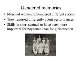 Gendered memories
• Men and women remembered different sports.
• They reported differently about performances.
• Skills in sport seemed to have been more
important for boys/men than for girls/women.
29
 