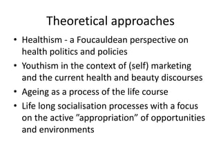 Theoretical approaches
• Healthism - a Foucauldean perspective on
health politics and policies
• Youthism in the context of (self) marketing
and the current health and beauty discourses
• Ageing as a process of the life course
• Life long socialisation processes with a focus
on the active ”appropriation” of opportunities
and environments
 