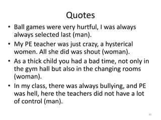 Quotes
• Ball games were very hurtful, I was always
always selected last (man).
• My PE teacher was just crazy, a hysterical
women. All she did was shout (woman).
• As a thick child you had a bad time, not only in
the gym hall but also in the changing rooms
(woman).
• In my class, there was always bullying, and PE
was hell, here the teachers did not have a lot
of control (man).
30
 