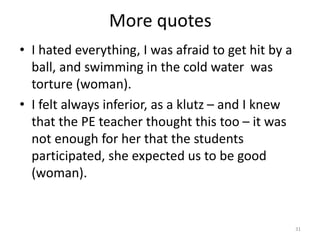 More quotes
• I hated everything, I was afraid to get hit by a
ball, and swimming in the cold water was
torture (woman).
• I felt always inferior, as a klutz – and I knew
that the PE teacher thought this too – it was
not enough for her that the students
participated, she expected us to be good
(woman).
31
 