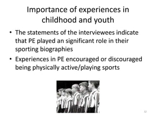 Importance of experiences in
childhood and youth
• The statements of the interviewees indicate
that PE played an significant role in their
sporting biographies
• Experiences in PE encouraged or discouraged
being physically active/playing sports
32
 