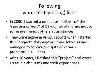 Following
women’s (sporting) lives
• In 2000, I started a project by ”following” the
”sporting careers” of 12 women of my age group,
some are friends, others aquaintances
• They were active in various sports when I started
this ”project”, they enjoyed their activities and
managed to continue in spite of various
problems, e.g. illness
• After 10 years, I finished this ”project” and wrote
an article about my and their experiences
33
 