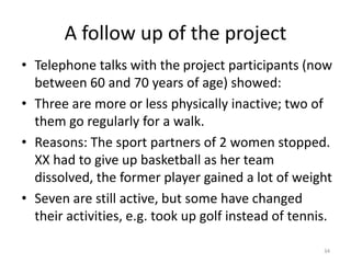 A follow up of the project
• Telephone talks with the project participants (now
between 60 and 70 years of age) showed:
• Three are more or less physically inactive; two of
them go regularly for a walk.
• Reasons: The sport partners of 2 women stopped.
XX had to give up basketball as her team
dissolved, the former player gained a lot of weight
• Seven are still active, but some have changed
their activities, e.g. took up golf instead of tennis.
34
 
