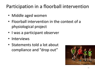 Participation in a floorball intervention
35
• Middle aged women
• Floorball intervention in the context of a
physiological project
• I was a participant observer
• Interviews
• Statements told a lot about
compliance and ”drop out”
 