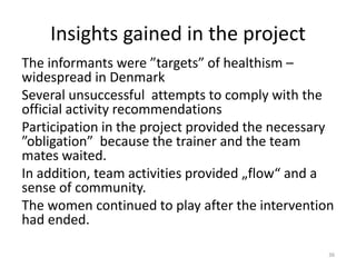 Insights gained in the project
The informants were ”targets” of healthism –
widespread in Denmark
Several unsuccessful attempts to comply with the
official activity recommendations
Participation in the project provided the necessary
”obligation” because the trainer and the team
mates waited.
In addition, team activities provided „flow“ and a
sense of community.
The women continued to play after the intervention
had ended.
36
 