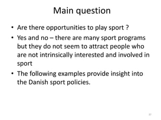 Main question
• Are there opportunities to play sport ?
• Yes and no – there are many sport programs
but they do not seem to attract people who
are not intrinsically interested and involved in
sport
• The following examples provide insight into
the Danish sport policies.
37
 