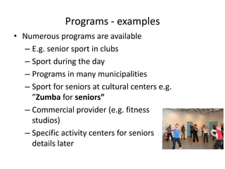 Programs - examples
• Numerous programs are available
– E.g. senior sport in clubs
– Sport during the day
– Programs in many municipalities
– Sport for seniors at cultural centers e.g.
”Zumba for seniors”
– Commercial provider (e.g. fitness
studios)
– Specific activity centers for seniors
details later
 