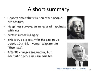 A short summary
• Reports about the situation of old people
are positive.
• Happiness surveys: an increase of happiness
with age
• Motto: successful aging
• This is true especially for the age group
before 80 and for women who are the
“fitter sex”.
• After 80 changes are gradual, but
adaptation processes are possible.
39
Rosalia Hasenkampf 112 years
 