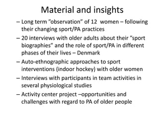 Material and insights
– Long term ”observation” of 12 women – following
their changing sport/PA practices
– 20 interviews with older adults about their ”sport
biographies” and the role of sport/PA in different
phases of their lives – Denmark
– Auto-ethnographic approaches to sport
interventions (indoor hockey) with older women
– Interviews with participants in team activities in
several physiological studies
– Activity center project –opportunities and
challenges with regard to PA of older people
 