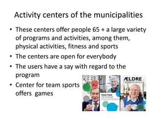 Activity centers of the municipalities
• These centers offer people 65 + a large variety
of programs and activities, among them,
physical activities, fitness and sports
• The centers are open for everybody
• The users have a say with regard to the
program
• Center for team sports
offers games
 