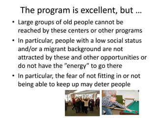 The program is excellent, but …
• Large groups of old people cannot be
reached by these centers or other programs
• In particular, people with a low social status
and/or a migrant background are not
attracted by these and other opportunities or
do not have the ”energy” to go there
• In particular, the fear of not fitting in or not
being able to keep up may deter people
 