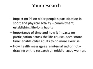 Your research
– Impact on PE on older people’s participation in
sport and physical activity – commitment,
establishing life-long habits
– Importance of time and how it impacts on
participation across the life-course, does ‘more
time’ enable older adults to do more exercise
– How health messages are internalised or not –
drawing on the research on middle- aged women.
 