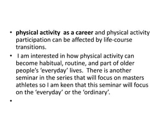 • physical activity as a career and physical activity
participation can be affected by life-course
transitions.
• I am interested in how physical activity can
become habitual, routine, and part of older
people’s ‘everyday’ lives. There is another
seminar in the series that will focus on masters
athletes so I am keen that this seminar will focus
on the ‘everyday’ or the ‘ordinary’.
•
 