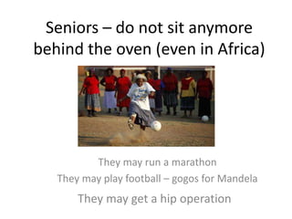 Seniors – do not sit anymore
behind the oven (even in Africa)
They may run a marathon
They may play football – gogos for Mandela
They may get a hip operation
 