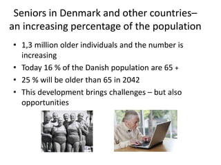 Seniors in Denmark and other countries–
an increasing percentage of the population
• 1,3 million older individuals and the number is
increasing
• Today 16 % of the Danish population are 65 +
• 25 % will be older than 65 in 2042
• This development brings challenges – but also
opportunities
 