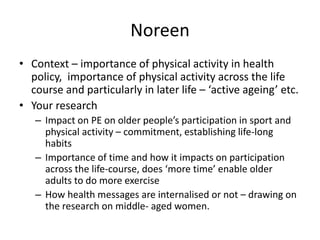 Noreen
• Context – importance of physical activity in health
policy, importance of physical activity across the life
course and particularly in later life – ‘active ageing’ etc.
• Your research
– Impact on PE on older people’s participation in sport and
physical activity – commitment, establishing life-long
habits
– Importance of time and how it impacts on participation
across the life-course, does ‘more time’ enable older
adults to do more exercise
– How health messages are internalised or not – drawing on
the research on middle- aged women.
 