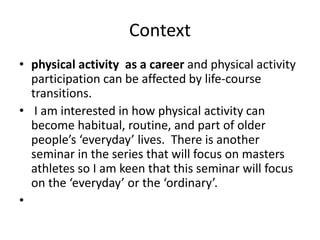 Context
• physical activity as a career and physical activity
participation can be affected by life-course
transitions.
• I am interested in how physical activity can
become habitual, routine, and part of older
people’s ‘everyday’ lives. There is another
seminar in the series that will focus on masters
athletes so I am keen that this seminar will focus
on the ‘everyday’ or the ‘ordinary’.
•
 