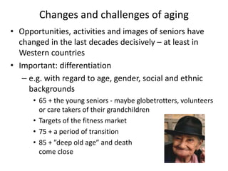 Changes and challenges of aging
• Opportunities, activities and images of seniors have
changed in the last decades decisively – at least in
Western countries
• Important: differentiation
– e.g. with regard to age, gender, social and ethnic
backgrounds
• 65 + the young seniors - maybe globetrotters, volunteers
or care takers of their grandchildren
• Targets of the fitness market
• 75 + a period of transition
• 85 + ”deep old age” and death
come close
 