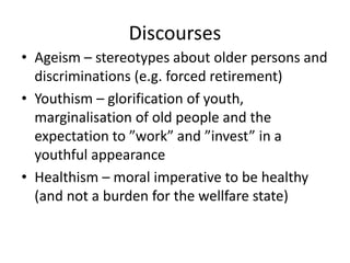 Discourses
• Ageism – stereotypes about older persons and
discriminations (e.g. forced retirement)
• Youthism – glorification of youth,
marginalisation of old people and the
expectation to ”work” and ”invest” in a
youthful appearance
• Healthism – moral imperative to be healthy
(and not a burden for the wellfare state)
 
