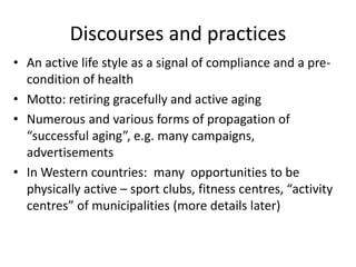 Discourses and practices
• An active life style as a signal of compliance and a pre-
condition of health
• Motto: retiring gracefully and active aging
• Numerous and various forms of propagation of
“successful aging”, e.g. many campaigns,
advertisements
• In Western countries: many opportunities to be
physically active – sport clubs, fitness centres, “activity
centres” of municipalities (more details later)
 