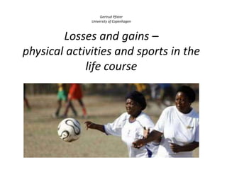 Gertrud Pfister
University of Copenhagen
Losses and gains –
physical activities and sports in the
life course
 