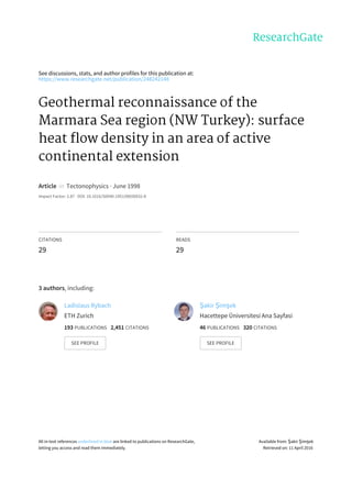 See	discussions,	stats,	and	author	profiles	for	this	publication	at:
https://www.researchgate.net/publication/248242148
Geothermal	reconnaissance	of	the
Marmara	Sea	region	(NW	Turkey):	surface
heat	flow	density	in	an	area	of	active
continental	extension
Article		in		Tectonophysics	·	June	1998
Impact	Factor:	2.87	·	DOI:	10.1016/S0040-1951(98)00032-8
CITATIONS
29
READS
29
3	authors,	including:
Ladislaus	Rybach
ETH	Zurich
193	PUBLICATIONS			2,451	CITATIONS			
SEE	PROFILE
Şakir	Şimşek
Hacettepe	Üniversitesi	Ana	Sayfasi
46	PUBLICATIONS			320	CITATIONS			
SEE	PROFILE
All	in-text	references	underlined	in	blue	are	linked	to	publications	on	ResearchGate,
letting	you	access	and	read	them	immediately.
Available	from:	Şakir	Şimşek
Retrieved	on:	11	April	2016
 
