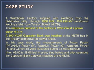 A Switchgear Factory supplied with electricity from the
distribution utility through 1600 kVA, 11/0.433 kV transformer
feeding a Main Low Tension Board (MLTB).
The maximum demand of this factory is 1250 kVA at a power
factor of 0.75.
A 300 KVAR Capacitor Bank was installed at the MLTB bus in
this factory to improve the power factor.
In this case study, the measurements of Power Factor
(PF),Active Power (P), Reactive Power (Q), Apparent Power
(S),and Current (I) were illustrated during 12 working hours
(from 06:00 to 18:00 hrs) in a day time before and after operating
the Capacitor Bank that was installed at the MLTB.
 