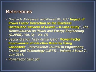 • Osama A. Al-Naseem and Ahmad Kh. Adi,” Impact of
Power Factor Correction on the Electrical
Distribution Network of Kuwait – A Case Study”, The
Online Journal on Power and Energy Engineering
(O,JPEE). Vol. (2) – No. (1)
• Sapna Khanchi, Vijay Kumar Garg,” Power Factor
Improvement of Induction Motor by Using
Capacitors”, International Journal of Engineering
Trends and Technology (IJETT) – Volume 4 Issue 7-
July 2013.
• Powerfactor basic.pdf
 