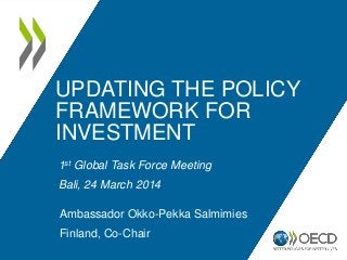 UPDATING THE POLICY
FRAMEWORK FOR
INVESTMENT
1st Global Task Force Meeting
Bali, 24 March 2014
Ambassador Okko-Pekka Salmimies
Finland, Co-Chair
 
