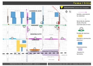 Sentido y recorrido de
los colectivos
Recorrido de colectivo
desde el final de
recorrido hasta el inicio
Paradas de colectivos
Guardería y terminal de
colectivos
Estacionamientos
Estación F.C.
Sarmiento.
Vera Fontana Daniela Mat: 4001- 1221 Cátedra: B+S+B y AsociadosP R O Y E C T O F I N A L I N T E G R A D O R - U M 2 0 1 5
Relevamiento/ Sistema Vial y Transporte
Estación F.C Sarmiento
LEANDRO N. ALEM
MACHADO
LARRALDE
MENDOZA
SALTA
INDEPENDENCIA
SARMIENTO
MAESTRA CUETO
CABILDO
N
 