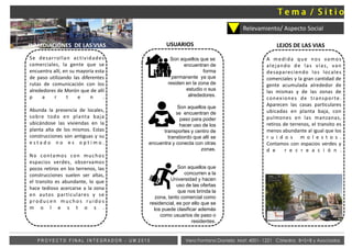 Relevamiento/ Aspecto Social
Vera Fontana Daniela Mat: 4001- 1221 Cátedra: B+S+B y AsociadosP R O Y E C T O F I N A L I N T E G R A D O R - U M 2 0 1 5
Se desarrollan actividades
comerciales, la gente que se
encuentra allí, en su mayoría esta
de paso utilizando las diferentes
rutas de comunicación con los
alrededores de Morón que de allí
p a r t e n .
Abunda la presencia de locales,
sobre todo en planta baja
ubicándose las viviendas en la
planta alta de los mismos. Estas
construcciones son antiguas y su
e s t a d o n o e s o p t i m o .
No contamos con muchos
espacios verdes, observamos
pocos retiros en los terrenos, las
construcciones suelen ser altas,
el transito es abundante, lo que
hace tedioso acercarse a la zona
en autos particulares y se
producen m ucho s ruido s
m o l e s t o s .
Son aquellos que se
encuentran de
forma
permanente ya que
residen en la zona de
estudio o sus
alrededores.
Son aquellos que
se encuentran de
paso para poder
hacer uso de los
transportes y centro de
transbordo que allí se
encuentra y conecta con otras
zonas.
Son aquellos que
concurren a la
Universidad y hacen
uso de las ofertas
que nos brinda la
zona, tanto comercial como
residencial, es por ello que se
los puede clasificar además
como usuarios de paso o
residentes.
USUARIOS
A medida que nos vamos
alejando de las vías, van
desapareciendo los locales
comerciales y la gran cantidad de
gente acumulada alrededor de
las mismas y de las zonas de
conexiones de transporte.
Aparecen las casas particulares
ubicadas en planta baja, con
pulmones en las manzanas,
retiros de terrenos, el transito es
menos abundante al igual que los
r u i d o s m o l e s t o s .
Contamos con espacios verdes y
d e r e c r e a c i ó n .
LEJOS DE LAS VIASINMEDIACIONES DE LAS VIAS
 