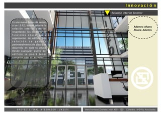 Vera Fontana Daniela Mat: 4001- 1221 Cátedra: B+S+B y AsociadosP R O Y E C T O F I N A L I N T E G R A D O R - U M 2 0 1 5
Relación Interior Exterior
Adentro- Afuera
Afuera- Adentro
Es una nueva forma de pensar
a un I.S.F.D, donde priorice la
relación interior exterior
respetando los sectores de
funciones educativas y
organización del edificio. Esta
r e l a c i ó n s e g e n e r a
perimetralmente a la plaza y se
desarrolla en toda su altura.
Desde cualquier punto del
edificio se podrá tener
contacto con el exterior.
 
