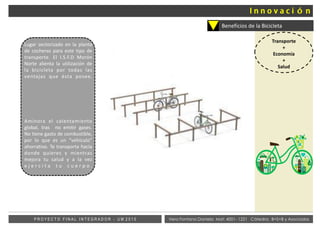 Vera Fontana Daniela Mat: 4001- 1221 Cátedra: B+S+B y AsociadosP R O Y E C T O F I N A L I N T E G R A D O R - U M 2 0 1 5
Beneficios de la Bicicleta
Transporte
+
Economía
+
Salud
Lugar sectorizado en la planta
de cocheras para este tipo de
transporte. El I.S.F.D Morón
Norte alienta la utilización de
la bicicleta por todas las
ventajas que ésta posee.
Aminora el calentamiento
global, tras no emitir gases.
No tiene gasto de combustible,
por lo que es un “vehículo”
ahorrativo. Te transporta hacia
donde quieres y mientras
mejora tu salud y a la vez
e j e r c i t a t u c u e r p o .
 