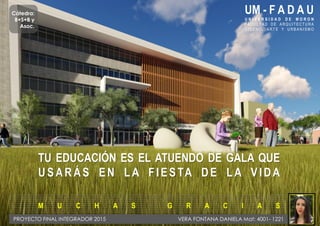 UM - F A D A U
U N I V E R S I D A D D E M O R O N
FACUL TAD DE A RQ UI TECTU RA
D I S E N O , A R T E Y U R B A N I S M O
TU EDUCACIÓN ES EL ATUENDO DE GALA QUE
USARÁS EN LA FIESTA DE LA VIDA
M U C H A S G R A C I A S
PROYECTO FINAL INTEGRADOR 2015 VERA FONTANA DANIELA Mat: 4001- 1221
Cátedra:
B+S+B y
Asoc.
 