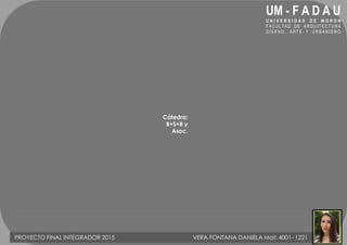 UM - F A D A U
U N I V E R S I D A D D E M O R O N
FACUL TAD DE A RQ UI TECTU RA
D I S E N O , A R T E Y U R B A N I S M O
Cátedra:
B+S+B y
Asoc.
PROYECTO FINAL INTEGRADOR 2015 VERA FONTANA DANIELA Mat: 4001- 1221
 
