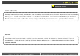 Vera Fontana Daniela Mat: 4001- 1221 Cátedra: B+S+B y AsociadosP R O Y E C T O F I N A L I N T E G R A D O R - U M 2 0 1 5
Visión del Futuro
Modelo de Desarrollo:
El modelo de desarrollo para la zona alrededor de la “vida universitaria” debe responder con un plan que se adapte a la cultura de los habitantes
del lugar, ya que aparte de la Universidad de Morón y sus actividades complementarias se encuentran viviendas familiares y multifamiliares.
Como la reciente intervención es la de la plaza debemos trabajar a partir de ella para revitalizar el sector y aprovechar tal obra finalizada.
Memoria:
Debido a las problemáticas relacionadas al grado de crecimiento propias de un sector que se encuentra rodeando la estación ferroviaria
correspondiente a la Línea Sarmiento, se observan numerosos pasajeros que concurren a la estación día tras día convirtiéndola en la más
transitada de la línea.
 