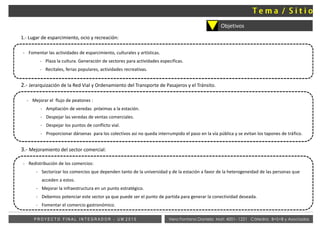 Objetivos
1.- Lugar de esparcimiento, ocio y recreación:
- Fomentar las actividades de esparcimiento, culturales y artísticas.
- Plaza la cultura. Generación de sectores para actividades especificas.
- Recitales, ferias populares, actividades recreativas.
2.- Jerarquización de la Red Vial y Ordenamiento del Transporte de Pasajeros y el Tránsito.
- Mejorar el flujo de peatones :
- Ampliación de veredas próximas a la estación.
- Despejar las veredas de ventas comerciales.
- Despejar los puntos de conflicto vial.
- Proporcionar dársenas para los colectivos así no queda interrumpido el paso en la vía pública y se evitan los tapones de tráfico.
3.- Mejoramiento del sector comercial:
- Redistribución de los comercios:
- Sectorizar los comercios que dependen tanto de la universidad y de la estación a favor de la heterogeneidad de las personas que
acceden a estos.
- Mejorar la infraestructura en un punto estratégico.
- Debemos potenciar este sector ya que puede ser el punto de partida para generar la conectividad deseada.
- Fomentar el comercio gastronómico.
Vera Fontana Daniela Mat: 4001- 1221 Cátedra: B+S+B y AsociadosP R O Y E C T O F I N A L I N T E G R A D O R - U M 2 0 1 5
 