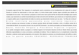 El proyecto surge del tema “Dar respuesta a la reactivación social y económica en las inmediaciones de la plaza de la cultura’’
Durante la cursada fue seleccionada un área que rodea a la misma donde poder localizar alguna actividad para atender las
necesidades de ese sector. Para comenzar a proyectar se tomó como marco parte del Plan de Desarrollo Estratégico para nuestra
ciudad, y que representa un cambio trascendental para el lado norte del centro de Morón, que contará con un importante pulmón y
un espacio público para el esparcimiento de todos los vecinos que diariamente transitan por esa zona : ‘’La Plaza de la Cultura’’.
D i c h o i n s t i t u t o a p r o v e c h a e s t a r e c i e n t e i m p r o n t a .
Visto las manzanas que enmarcan la plaza, se tomaron parcelas dentro del borde inmediato a ella y al edificio central de la
Universidad de Morón. Se encuentra cercano a las vías del FFCC Sarmiento . Las arterias principales son Avenida Rivadavia, Acceso
O e s t e , A v e n i d a V e r g a r a y P r e s i d e n t e H i p ó l i t o I r i g o y e n .
Es un predio rectangular donde se propone un Instituto Superior de Formación Docente (I.S.F.D) en Morón Norte que brinda
diferentes especialidades en cursos curriculares y actividades de talleres. Tiene el objetivo de ser un complemento al desarrollo
educativo y además insertar gente preparada y con vocación. Otro objetivo es provocar una retroalimentación del edificio, es decir,
q u e l a g e n t e p u e d a E D U C A R S E - R E C R E A R S E - T R A B A J A R
Vera Fontana Daniela Mat: 4001- 1221 Cátedra: B+S+B y AsociadosP R O Y E C T O F I N A L I N T E G R A D O R - U M 2 0 1 5
Memoria Descriptiva
 